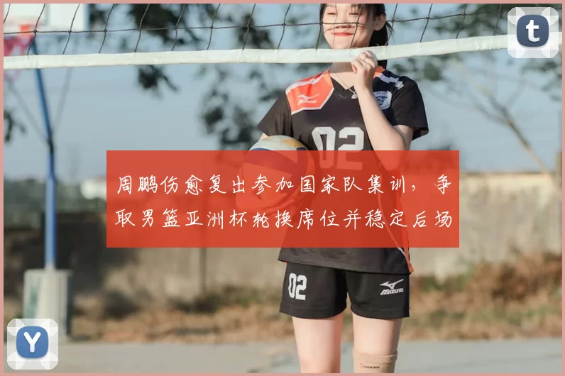 周鹏伤愈复出参加国家队集训，争取男篮亚洲杯轮换席位并稳定后场