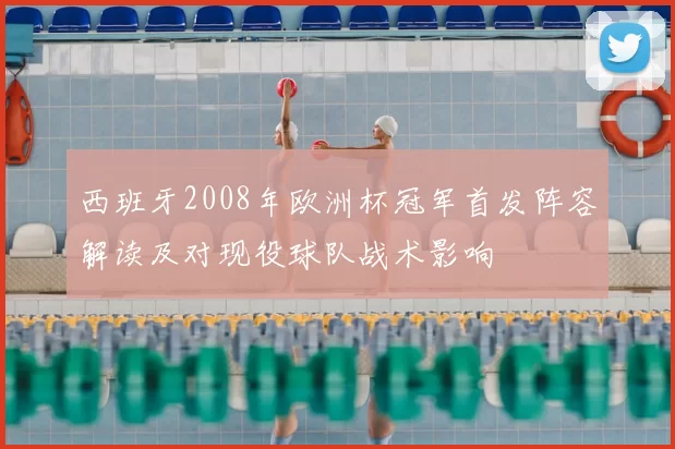 西班牙2008年欧洲杯冠军首发阵容解读及对现役球队战术影响