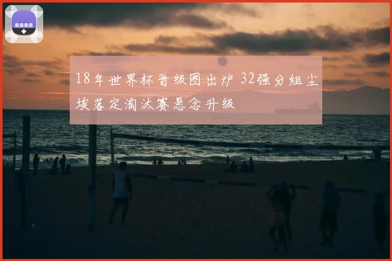 18年世界杯晋级图出炉 32强分组尘埃落定淘汰赛悬念升级