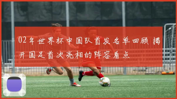 02年世界杯中国队首发名单回顾 揭开国足首次亮相的阵容看点
