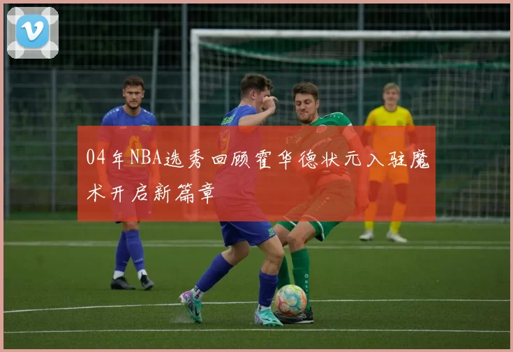04年NBA选秀回顾霍华德状元入驻魔术开启新篇章