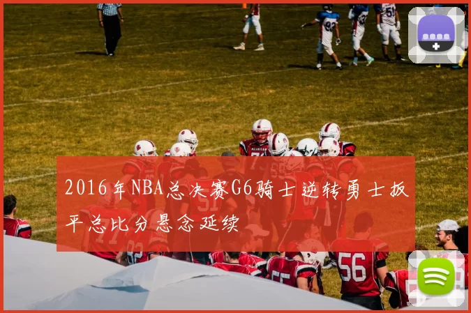 2016年NBA总决赛G6骑士逆转勇士扳平总比分悬念延续