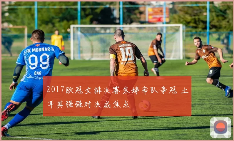 2017欧冠女排决赛朱婷率队争冠 土耳其强强对决成焦点