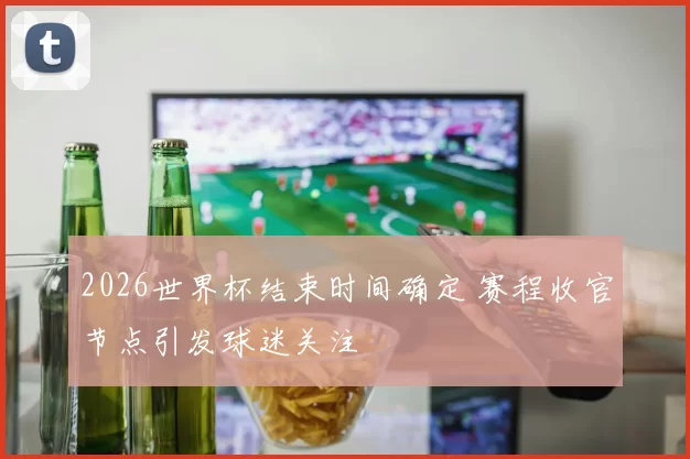 2026世界杯结束时间确定 赛程收官节点引发球迷关注