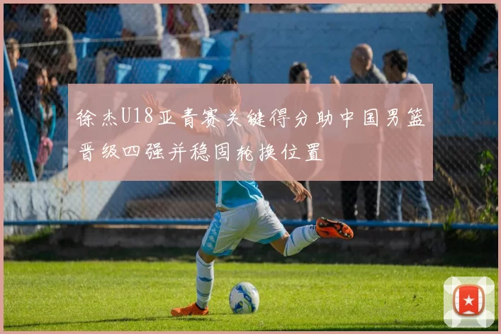 徐杰U18亚青赛关键得分助中国男篮晋级四强并稳固轮换位置