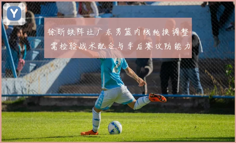 徐昕缺阵让广东男篮内线轮换调整 需检验战术配合与季后赛攻防能力