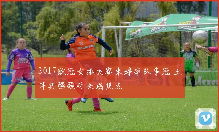 2017欧冠女排决赛朱婷率队争冠 土耳其强强对决成焦点