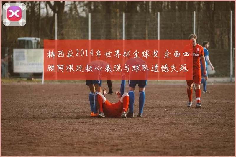 梅西获2014年世界杯金球奖 全面回顾阿根廷核心表现与球队遗憾失冠