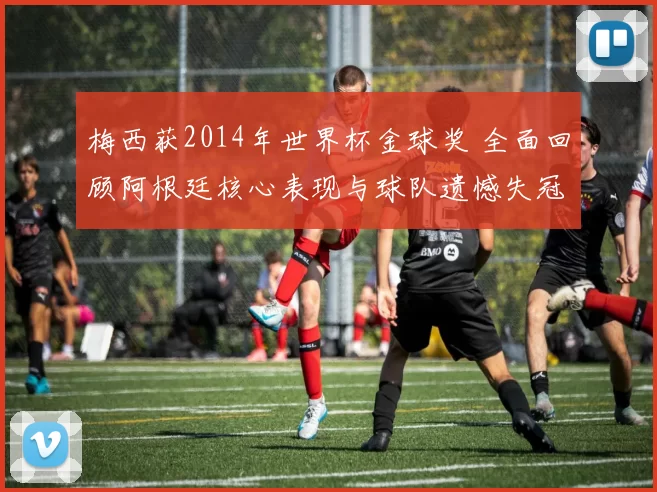 梅西获2014年世界杯金球奖 全面回顾阿根廷核心表现与球队遗憾失冠