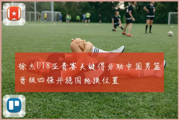 徐杰U18亚青赛关键得分助中国男篮晋级四强并稳固轮换位置