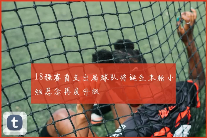 18强赛首支出局球队将诞生末轮小组悬念再度升级