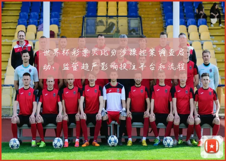 世界杯彩票买比分涉操控案调查启动，监管趋严影响投注平台和流程