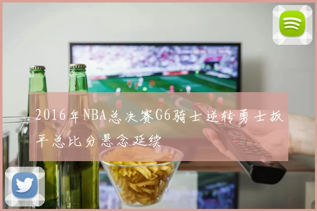 2016年NBA总决赛G6骑士逆转勇士扳平总比分悬念延续
