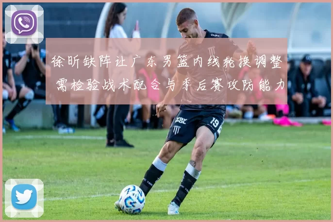 徐昕缺阵让广东男篮内线轮换调整 需检验战术配合与季后赛攻防能力