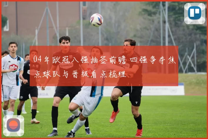 04年欧冠八强抽签前瞻 四强争夺焦点球队与晋级看点梳理