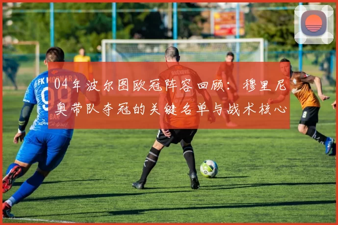 04年波尔图欧冠阵容回顾：穆里尼奥带队夺冠的关键名单与战术核心